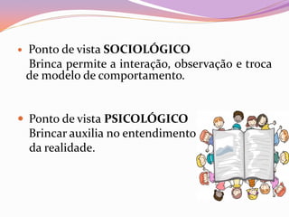  Ponto de vista SOCIOLÓGICO
Brinca permite a interação, observação e troca
de modelo de comportamento.
 Ponto de vista PSICOLÓGICO
Brincar auxilia no entendimento
da realidade.
 