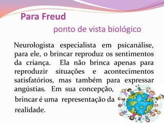 Para Freud
ponto de vista biológico
Neurologista especialista em psicanálise,
para ele, o brincar reproduz os sentimentos
da criança. Ela não brinca apenas para
reproduzir situações e acontecimentos
satisfatórios, mas também para expressar
angústias. Em sua concepção,
brincar é uma representação da
realidade.
 