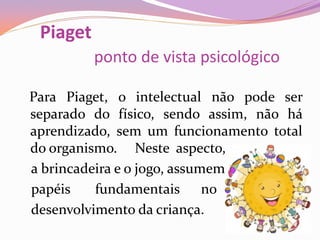 Piaget
ponto de vista psicológico
Para Piaget, o intelectual não pode ser
separado do físico, sendo assim, não há
aprendizado, sem um funcionamento total
do organismo. Neste aspecto,
a brincadeira e o jogo, assumem
papéis fundamentais no
desenvolvimento da criança.
 