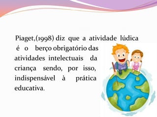 Piaget,(1998) diz que a atividade lúdica
é o berço obrigatório das
atividades intelectuais da
criança sendo, por isso,
indispensável à prática
educativa.
 