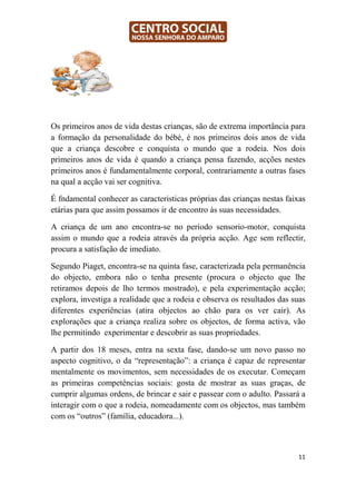 Os primeiros anos de vida destas crianças, são de extrema importância para
a formação da personalidade do bébé, é nos primeiros dois anos de vida
que a criança descobre e conquista o mundo que a rodeia. Nos dois
primeiros anos de vida é quando a criança pensa fazendo, acções nestes
primeiros anos é fundamentalmente corporal, contrariamente a outras fases
na qual a acção vai ser cognitiva.

É fndamental conhecer as caracteristicas próprias das crianças nestas faixas
etárias para que assim possamos ir de encontro às suas necessidades.

A criança de um ano encontra-se no período sensorio-motor, conquista
assim o mundo que a rodeia através da própria acção. Age sem reflectir,
procura a satisfação de imediato.

Segundo Piaget, encontra-se na quinta fase, caracterizada pela permanência
do objecto, embora não o tenha presente (procura o objecto que lhe
retiramos depois de lho termos mostrado), e pela experimentação acção;
explora, investiga a realidade que a rodeia e observa os resultados das suas
diferentes experiências (atira objectos ao chão para os ver cair). As
explorações que a criança realiza sobre os objectos, de forma activa, vão
lhe permitindo experimentar e descobrir as suas propriedades.

A partir dos 18 meses, entra na sexta fase, dando-se um novo passo no
aspecto cognitivo, o da “representação”: a criança é capaz de representar
mentalmente os movimentos, sem necessidades de os executar. Começam
as primeiras competências sociais: gosta de mostrar as suas graças, de
cumprir algumas ordens, de brincar e sair e passear com o adulto. Passará a
interagir com o que a rodeia, nomeadamente com os objectos, mas também
com os “outros” (família, educadora...).



                                                                         11
 