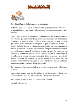 3.2 – Identificação de Interesses e necessidades

Referente a este ano lectivo, as necessidades que encontramos, direcciona-
se principalmente para o desenvolvimento da linguagem dos nossos cinco
sentidos.

Nesta fase as crianças começam a compreender os procedimentos e
movimentos que necessitam de desempenhar para atingir um determinado
objectivo, as crianças usam todas as suas capacidades para resolver
problemas. Estas capacidades designam-se por coordenação motora. É
através da imitação, que as crianças começam assim a compreender qual a
função de objectos a usar este conhecimento para participarem activamente
no mundo que as rodeia. É neste meio do qual a criança faz parte, que ela
terá que se encontrar e descobrir a sua forma de realização e expressão. Á
medida que a criança atingem maturidade fisíca, cognitiva e emocional
vão-se libertando da dependência que os adultos obtêm sobre elas. As
crianças procuram fazer prevalecer as suas preferências. É nesta idade que
a criança se esforça na busca da sua autonomia.

Para que assim haja tranquilidade e se consiga observar uma evolução, as
crianças:

- necessitam sentir a presença dos adultos de referência, mas a relação com
outras crianças é cada vez mais necessária e estimulante para elas;

- necessitam de uma atenção individualizada e calorosa;

- resistir à distracção;




                                                                        13
 
