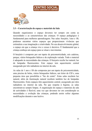3.3 – Caracterização do espaço e materiais da Sala

Quando organizamos o espaço devemos ter sempre em conta as
necessidades e as caracteristicas das crianças. O espaço pedagógico é
fundamental para melhores aprendizagens. Nas salas: berçário, 1ano e 1B,
podemos encontrar vários espaços que proporcionem vivências que
estimulem a sua imaginação e criatividade. No seu desenvolvimento global,
o espaço em que a criança vive e cresce é decisivo. É fundamental que a
criança conheça um espaço para se situar e movimentar.

O berçário é composto por um tapete de psicomotricidade, seis cadeiras,
parque, vários brinquedos lúdicos e de exploração variada. Todo o material
é adequado ás necessidades das crianças. O berçario recebe luz natural, luz
de lampadas fluorescentes. Este espaço tem aquecimento central
assegurado por três radiadores no interior da sala.

As salas de 1 ano e 1B são compostas por um tapete de psicomotricidade,
uma piscina de bolas, vários brinquedos lúdicos, um leitor de CD´s, uma
pequena área que possibilita o “faz de conta”. Estas salas recebem luz
natural, além da iluminação natural recebem também luz de lampadas
fluorescentes. Estes espaços têm aquecimento central, assegurado por dois
radiadores no interior da sala. No que respeita à higiene, as salas
encontram-se sempre limpas. A organização do espaço e materiais da sala
de actividades é flexível, uma vez que devemos ter em consideração as
necessidades e evolução das crianças, podendo assim sofrer algumas
modificações durante o ano lectivo.




                                                                         15
 