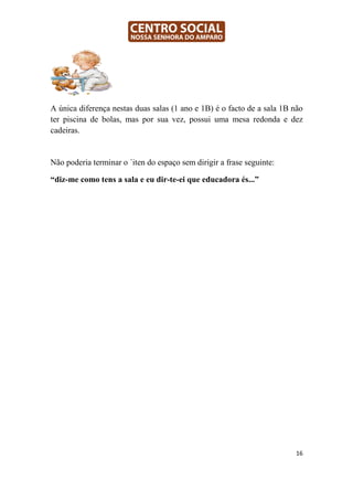 A única diferença nestas duas salas (1 ano e 1B) é o facto de a sala 1B não
ter piscina de bolas, mas por sua vez, possui uma mesa redonda e dez
cadeiras.


Não poderia terminar o ´iten do espaço sem dirigir a frase seguinte:

“diz-me como tens a sala e eu dir-te-ei que educadora és...”




                                                                         16
 