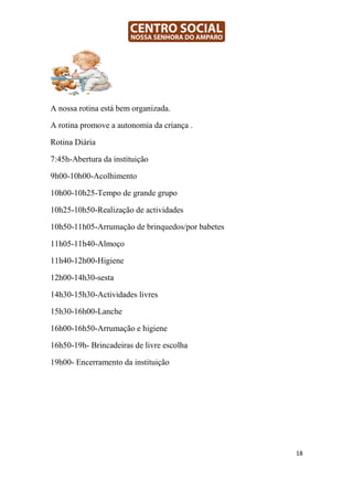 A nossa rotina está bem organizada.

A rotina promove a autonomia da criança .

Rotina Diária

7:45h-Abertura da instituição

9h00-10h00-Acolhimento

10h00-10h25-Tempo de grande grupo

10h25-10h50-Realização de actividades

10h50-11h05-Arrumação de brinquedos/por babetes

11h05-11h40-Almoço

11h40-12h00-Higiene

12h00-14h30-sesta

14h30-15h30-Actividades livres

15h30-16h00-Lanche

16h00-16h50-Arrumação e higiene

16h50-19h- Brincadeiras de livre escolha

19h00- Encerramento da instituição




                                                  18
 
