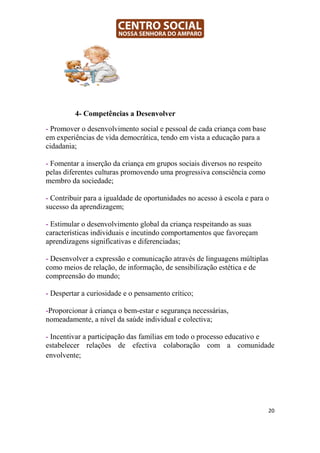 4- Competências a Desenvolver

- Promover o desenvolvimento social e pessoal de cada criança com base
em experiências de vida democrática, tendo em vista a educação para a
cidadania;

- Fomentar a inserção da criança em grupos sociais diversos no respeito
pelas diferentes culturas promovendo uma progressiva consciência como
membro da sociedade;

- Contribuir para a igualdade de oportunidades no acesso à escola e para o
sucesso da aprendizagem;

- Estimular o desenvolvimento global da criança respeitando as suas
características individuais e incutindo comportamentos que favoreçam
aprendizagens significativas e diferenciadas;

- Desenvolver a expressão e comunicação através de linguagens múltiplas
como meios de relação, de informação, de sensibilização estética e de
compreensão do mundo;

- Despertar a curiosidade e o pensamento crítico;

-Proporcionar à criança o bem-estar e segurança necessárias,
nomeadamente, a nível da saúde individual e colectiva;

- Incentivar a participação das famílias em todo o processo educativo e
estabelecer relações de efectiva colaboração com a comunidade
envolvente;




                                                                          20
 