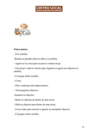 Fisico motora

- Fica sentada;

-Rasteja ou gatinha sobre as mãos e os joelhos;

- Agarra-se às coisas para se puxar e manter de pé;

- Fica de pé e anda à volta de algo enquanto se agarra aos objectos ou
mobília;

- Consegue andar sozinho;

- Corre;

- Pára e anda para trás alguns passos;

- Atira pequenos objectos;

-Empurra os objectos;

- Retira os objectos de dentro de uma caixa;

- Deita os objectos para dentro de uma caixa;

- Usa as mãos para remexer e agarrar ou manipular objectos;

- Consegue comer sozinha.




                                                                         22
 