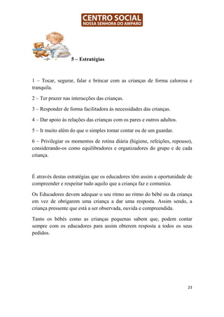 5 – Estratégias



1 – Tocar, segurar, falar e brincar com as crianças de forma calorosa e
tranquila.

2 – Ter prazer nas interacções das crianças.

3 – Responder de forma facilitadora às necessidades das crianças.

4 – Dar apoio às relações das crianças com os pares e outros adultos.

5 – Ir muito além do que o simples tomar contar ou de um guardar.

6 – Privilegiar os momentos de rotina diária (higiene, refeições, repouso),
considerando-os como equilibradores e organizadores do grupo e de cada
criança.



É através destas estratégias que os educadores têm assim a oportunidade de
compreender e respeitar tudo aquilo que a criança faz e comunica.

Os Educadores devem adequar o seu ritmo ao ritmo do bébé ou da criança
em vez de obrigarem uma criança a dar uma resposta. Assim sendo, a
criança pressente que está a ser observada, ouvida e compreendida.

Tanto os bébés como as crianças pequenas sabem que, podem contar
sempre com os educadores para assim obterem resposta a todos os seus
pedidos.




                                                                         23
 