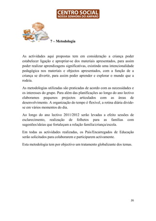 7 – Metodologia



As actividades aqui propostas tem em consideração a criança poder
estabelecer ligação e apropriar-se dos materiais apresentados, para assim
poder realizar aprendizagens significativas, existindo uma intencionalidade
pedagógica nos materiais e objectos apresentados, com a função de a
criança se divertir, para assim poder aprender e explorar o mundo que a
rodeia.

As metodologias utilizadas são praticadas de acordo com as necessidades e
os interesses do grupo. Para além das planificações ao longo do ano lectivo
elaboramos pequenos projectos articulados com as áreas de
desenvolvimento. A organização do tempo é flexível, a rotina diária divide-
se em vários momentos do dia.

Ao longo do ano lectivo 2011/2012 serão levadas a efeito sessões de
esclarecimento, realização de folhetos para as famílias com
sugestões/ideias que fortaleçam a relação familia/criança/escola.

Em todas as actividades realizadas, os Pais/Encarregados de Educação
serão solicitados para colaborarem e participarem activamente.

Esta metodologia tem por objectivo um tratamento globalizante dos temas.




                                                                         26
 