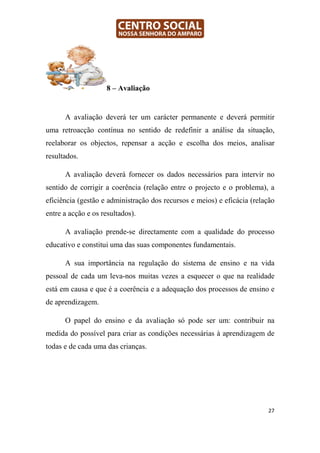 8 – Avaliação


      A avaliação deverá ter um carácter permanente e deverá permitir
uma retroacção contínua no sentido de redefinir a análise da situação,
reelaborar os objectos, repensar a acção e escolha dos meios, analisar
resultados.

      A avaliação deverá fornecer os dados necessários para intervir no
sentido de corrigir a coerência (relação entre o projecto e o problema), a
eficiência (gestão e administração dos recursos e meios) e eficácia (relação
entre a acção e os resultados).

      A avaliação prende-se directamente com a qualidade do processo
educativo e constitui uma das suas componentes fundamentais.

      A sua importância na regulação do sistema de ensino e na vida
pessoal de cada um leva-nos muitas vezes a esquecer o que na realidade
está em causa e que é a coerência e a adequação dos processos de ensino e
de aprendizagem.

      O papel do ensino e da avaliação só pode ser um: contribuir na
medida do possível para criar as condições necessárias à aprendizagem de
todas e de cada uma das crianças.




                                                                         27
 
