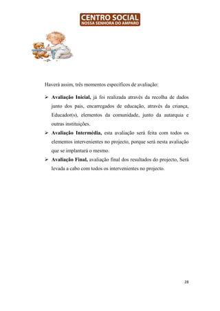 Haverá assim, três momentos específicos de avaliação:

   Avaliação Inicial, já foi realizada através da recolha de dados
   junto dos pais, encarregados de educação, através da criança,
   Educador(s), elementos da comunidade, junto da autarquia e
   outras instituições.
   Avaliação Intermédia, esta avaliação será feita com todos os
   elementos intervenientes no projecto, porque será nesta avaliação
   que se implantará o mesmo.
   Avaliação Final, avaliação final dos resultados do projecto, Será
   levada a cabo com todos os intervenientes no projecto.




                                                                  28
 