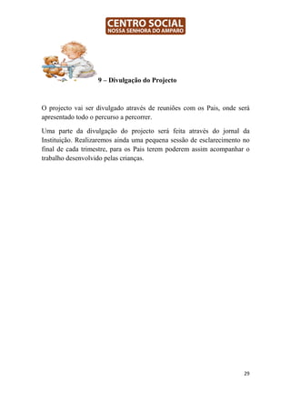 9 – Divulgação do Projecto



O projecto vai ser divulgado através de reuniões com os Pais, onde será
apresentado todo o percurso a percorrer.

Uma parte da divulgação do projecto será feita através do jornal da
Instituição. Realizaremos ainda uma pequena sessão de esclarecimento no
final de cada trimestre, para os Pais terem poderem assim acompanhar o
trabalho desenvolvido pelas crianças.




                                                                     29
 