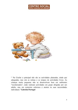 “ Na Creche o principal não são as actividades planeadas, ainda que
adequadas, mas sim as rotinas e os tempos de actividades livres. As
crianças muito pequenas não se desenvolvem bem em ambientes
“escolarizados”, onde realizam actividades em grupo dirigidas por um
adulto, mas em contextos calorosos e atentos às suas necessidades
individuais.” Gabriela Portugal




                                                                   3
 