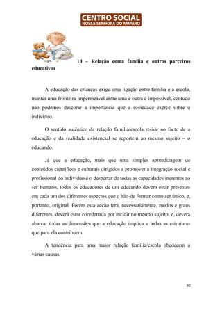 10 – Relação coma família e outros parceiros
educativos



      A educação das crianças exige uma ligação entre família e a escola,
manter uma fronteira impermeável entre uma e outra é impossível, contudo
não podemos descorar a importância que a sociedade exerce sobre o
indivíduo.

      O sentido autêntico da relação família/escola reside no facto de a
educação e da realidade existencial se reportem ao mesmo sujeito – o
educando.

      Já que a educação, mais que uma simples aprendizagem de
conteúdos científicos e culturais dirigidos a promover a integração social e
profissional do indivíduo é o despertar de todas as capacidades inerentes ao
ser humano, todos os educadores de um educando devem estar presentes
em cada um dos diferentes aspectos que o hão-de formar como ser único, e,
portanto, original. Porém esta acção terá, necessariamente, modos e graus
diferentes, deverá estar coordenada por incidir no mesmo sujeito, e, deverá
abarcar todas as dimensões que a educação implica e todas as estruturas
que para ela contribuem.

      A tendência para uma maior relação família/escola obedecem a
várias causas.




                                                                          30
 