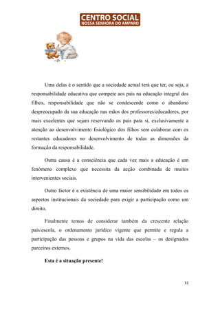 Uma delas é o sentido que a sociedade actual terá que ter, ou seja, a
responsabilidade educativa que compete aos pais na educação integral dos
filhos, responsabilidade que não se condescende como o abandono
despreocupado da sua educação nas mãos dos professores/educadores, por
mais excelentes que sejam reservando os pais para si, exclusivamente a
atenção ao desenvolvimento fisiológico dos filhos sem colaborar com os
restantes educadores no desenvolvimento de todas as dimensões da
formação da responsabilidade.

       Outra causa é a consciência que cada vez mais a educação é um
fenómeno complexo que necessita da acção combinada de muitos
intervenientes sociais.

       Outro factor é a existência de uma maior sensibilidade em todos os
aspectos institucionais da sociedade para exigir a participação como um
direito.

       Finalmente temos de considerar também da crescente relação
pais/escola, o ordenamento jurídico vigente que permite e regula a
participação das pessoas e grupos na vida das escolas – os designados
parceiros externos.

       Esta é a situação presente!



                                                                          31
 