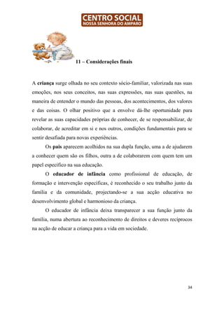 11 – Considerações finais



A criança surge olhada no seu contexto sócio-familiar, valorizada nas suas
emoções, nos seus conceitos, nas suas expressões, nas suas questões, na
maneira de entender o mundo das pessoas, dos acontecimentos, dos valores
e das coisas. O olhar positivo que a envolve dá-lhe oportunidade para
revelar as suas capacidades próprias de conhecer, de se responsabilizar, de
colaborar, de acreditar em si e nos outros, condições fundamentais para se
sentir desafiada para novas experiências.
      Os pais aparecem acolhidos na sua dupla função, uma a de ajudarem
a conhecer quem são os filhos, outra a de colaborarem com quem tem um
papel específico na sua educação.
      O educador de infância como profissional de educação, de
formação e intervenção específicas, é reconhecido o seu trabalho junto da
família e da comunidade, projectando-se a sua acção educativa no
desenvolvimento global e harmonioso da criança.
      O educador de infância deixa transparecer a sua função junto da
família, numa abertura ao reconhecimento de direitos e deveres recíprocos
na acção de educar a criança para a vida em sociedade.




                                                                         34
 