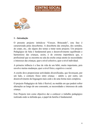 1 – Introdução

O presente projecto intitula-se “Crescer, Brincando”, esta fase é
caracterizada pelas descobertas. A descoberta das emoções, dos sentidos,
do corpo, etc., são alguns dos temas a tratar neste projecto. Um projecto
Pedagógico de Sala é fundamental para o desenvolvimento equilibrado e
harmonioso das crianças, assim, é de extrema importância que, o
profissional que se encontra na sala da creche esteja atento às necessidades
e interesses das crianças, quer a nível colectivo, quer a nível individual.

A primeira infância é a fase da vida de um bébé, muito importante, pois
envolve muitas mudanças, quer a nível fisíco, cognitivo e social.

A creche deve proporcionar actividades diversificadas, que favoreçam, por
um lado, o contacto fisíco entre criança – adulto e, por outro, um
desenvolvimento da linguagem mais cedo e de uma forma mais complexa.

O projecto Pedagógico de Sala é flexível, na medida em que poderá sofrer
alterações ao longo do ano consoante, as necessidades e interesses de cada
criança.

Este Projecto tem como objectivo dar a conhecer o trabalho pedagógico
realizado onde se defenda que, o papel da família é fundamental.




                                                                          4
 