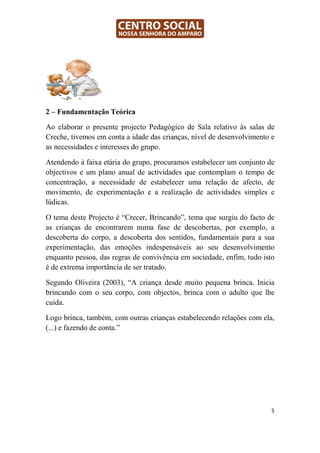 2 – Fundamentação Teórica

Ao elaborar o presente projecto Pedagógico de Sala relativo às salas de
Creche, tivemos em conta a idade das crianças, nível de desenvolvimento e
as necessidades e interesses do grupo.

Atendendo à faixa etária do grupo, procuramos estabelecer um conjunto de
objectivos e um plano anual de actividades que contemplam o tempo de
concentração, a necessidade de estabelecer uma relação de afecto, de
movimento, de experimentação e a realização de actividades simples e
lúdicas.

O tema deste Projecto é “Crecer, Brincando”, tema que surgiu do facto de
as crianças de encontrarem numa fase de descobertas, por exemplo, a
descoberta do corpo, a descoberta dos sentidos, fundamentais para a sua
experimentação, das emoções indespensáveis ao seu desenvolvimento
enquanto pessoa, das regras de convivência em sociedade, enfim, tudo isto
é de extrema importância de ser tratado.

Segundo Oliveira (2003), “A criança desde muito pequena brinca. Inicia
brincando com o seu corpo, com objectos, brinca com o adulto que lhe
cuida.

Logo brinca, também, com outras crianças estabelecendo relações com ela,
(...) e fazendo de conta.”




                                                                        5
 