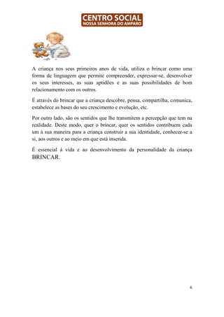A criança nos seus primeiros anos de vida, utiliza o brincar como uma
forma de linguagem que permite compreender, expressar-se, desenvolver
os seus interesses, as suas aptidões e as suas possibilidades de bom
relacionamento com os outros.

É através do brincar que a criança descobre, pensa, compartilha, comunica,
estabelece as bases do seu crescimento e evolução, etc.

Por outro lado, são os sentidos que lhe transmitem a percepção que tem na
realidade. Deste modo, quer o brincar, quer os sentidos contribuem cada
um à sua maneira para a criança construir a sua identidade, conhecer-se a
si, aos outros e ao meio em que está inserida.

É essencial à vida e ao desenvolvimento da personalidade da criança
BRINCAR.




                                                                         6
 