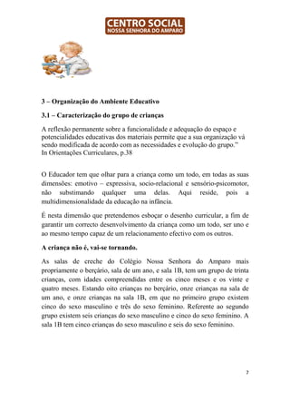 3 – Organização do Ambiente Educativo

3.1 – Caracterização do grupo de crianças

A reflexão permanente sobre a funcionalidade e adequação do espaço e
potencialidades educativas dos materiais permite que a sua organização vá
sendo modificada de acordo com as necessidades e evolução do grupo.”
In Orientações Curriculares, p.38


O Educador tem que olhar para a criança como um todo, em todas as suas
dimensões: emotivo – expressiva, socio-relacional e sensório-psicomotor,
não substimando qualquer uma delas. Aqui reside, pois a
multidimensionalidade da educação na infância.

É nesta dimensão que pretendemos esboçar o desenho curricular, a fim de
garantir um correcto desenvolvimento da criança como um todo, ser uno e
ao mesmo tempo capaz de um relacionamento efectivo com os outros.

A criança não é, vai-se tornando.

As salas de creche do Colégio Nossa Senhora do Amparo mais
propriamente o berçário, sala de um ano, e sala 1B, tem um grupo de trinta
crianças, com idades compreendidas entre os cinco meses e os vinte e
quatro meses. Estando oito crianças no berçário, onze crianças na sala de
um ano, e onze crianças na sala 1B, em que no primeiro grupo existem
cinco do sexo masculino e três do sexo feminino. Referente ao segundo
grupo existem seis crianças do sexo masculino e cinco do sexo feminino. A
sala 1B tem cinco crianças do sexo masculino e seis do sexo feminino.




                                                                            7
 
