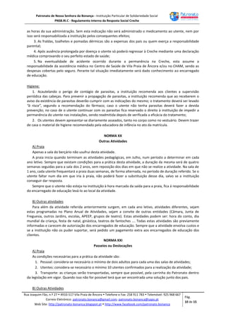 Patronato de Nossa Senhora da Bonança - Instituição Particular de Solidariedade Social
PNSB.RI.C - Regulamento Interno da Resposta Social Creche
Rua Joaquim Fão, n.º 27  4910-517 Vila Praia de Âncora  Telefone e Fax: 258 911 783  Telemóvel: 925 968 667
Correio Eletrónico: patronato.bonanca@gmail.com; patronato.bonanca@sapo.pt
Web Site: http://patronato-bonanca.blogspot.pt  http://www.facebook.com/patronato.bonanca
Pág.
10 de 15
as horas da sua administração. Sem esta indicação não será administrado o medicamento ao utente, nem por
isso será responsabilizada a instituição pelos consequentes efeitos;
3. As fraldas, toalhetes e pomadas dérmicas são a expensas dos pais ou quem exerça a responsabilidade
parental;
4. Após ausência prolongada por doença o utente só poderá regressar à Creche mediante uma declaração
médica comprovando o seu perfeito estado de saúde;
5. Na eventualidade de acidente ocorrido durante a permanência na Creche, esta assume a
responsabilidade da assistência médica no Centro de Saúde de Vila Praia de Âncora e/ou no CHAM, sendo as
despesas cobertas pelo seguro. Perante tal situação imediatamente será dado conhecimento ao encarregado
de educação.
Higiene:
1. Acautelando o perigo de contágio de parasitas, a instituição recomenda aos clientes a supervisão
periódica das cabeças. Para prevenir a propagação de parasitas, a instituição recomenda que ao receberem o
aviso da existência de parasitas deverão cumprir com as indicações do mesmo; o tratamento deverá ser levado
“à risca”, segundo a recomendação do fármaco; caso o utente não tenha parasitas deverá fazer a devida
prevenção; no caso de o utente continuar com os parasitas fica reservado o direito à instituição de impedir a
permanência do utente nas instalações, sendo readmitida depois de verificada a eficácia do tratamento;
2. Os utentes devem apresentar-se diariamente asseados, tanto no corpo como no vestuário. Devem trazer
de casa o material de higiene recomendado pela educadora de infância no ato da matrícula.
NORMA XX
Outras Atividades
A) Praia
Apenas a sala do berçário não usufrui desta atividade.
A praia inicia quando terminam as atividades pedagógicas, em Julho, num período a determinar em cada
ano letivo. Sempre que existam condições para a prática desta atividade, a duração da mesma será de quatro
semanas seguidas para a sala dos 2 anos, sem reposição dos dias em que não se realize a atividade. Na sala de
1 ano, cada utente frequentará a praia duas semanas, de forma alternada, no período de duração referido. Se o
utente faltar num dia em que iria à praia, não poderá fazer a substituição desse dia, salvo se a instituição
conseguir dar resposta.
Sempre que o utente não esteja na instituição à hora marcada da saída para a praia, fica à responsabilidade
do encarregado de educação levá-lo ao local da atividade.
B) Outras atividades
Para além da atividade referida anteriormente surgem, em cada ano letivo, atividades diferentes, sejam
estas programadas no Plano Anual de Atividades, sejam a convite de outras entidades (Câmara, Junta de
Freguesia, outros Jardins, escolas, APEEP, grupos de teatro). Estas atividades podem ser: hora do conto, dia
mundial da criança, festa de natal, ginástica, teatros de fantoches …. Todas estas atividades são previamente
informadas e carecem de autorização dos encarregados de educação. Sempre que a atividade envolva custos e
se a instituição não os puder suportar, será pedido um pagamento extra aos encarregados de educação dos
clientes.
NORMA XXI
Passeios ou Deslocações
A) Praia
As condições necessárias para a prática da atividade são:
1. Pessoal: considera-se necessário o mínimo de dois adultos para cada uma das salas de atividades;
2. Utentes: considera-se necessário o mínimo 10 utentes confirmados para a realização da atividade;
3. Transporte: as crianças serão transportadas, sempre que possível, pela carrinha do Patronato dentro
da legislação em vigor. Quando isso não for possível terá que ser encontrada uma solução junto dos pais.
B) Outras Atividades
 