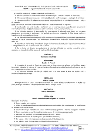 Patronato de Nossa Senhora da Bonança - Instituição Particular de Solidariedade Social
PNSB.RI.C - Regulamento Interno da Resposta Social Creche
Rua Joaquim Fão, n.º 27  4910-517 Vila Praia de Âncora  Telefone e Fax: 258 911 783  Telemóvel: 925 968 667
Correio Eletrónico: patronato.bonanca@gmail.com; patronato.bonanca@sapo.pt
Web Site: http://patronato-bonanca.blogspot.pt  http://www.facebook.com/patronato.bonanca
Pág.
11 de 15
As condições necessárias para a prática destas atividades são:
1. Pessoal: considera-se necessário o mínimo de 2 adultos para cada uma das salas de atividades;
2. Utentes: considera-se necessário o mínimo de 10 utentes confirmados para a realização da atividade;
3. Tempo atmosférico: ficará ao critério do pessoal responsável decidir se este é adequado para a prática
da atividade.
Nota: Para todas as atividades anteriormente referidas, é necessário atender ao seguinte:
1. As atividades não serão levadas a efeito sem que os encarregados de educação sejam previamente
informados (mínimo 2 dias) de todos os seus detalhes (horário, material, acompanhantes...).
2. As atividades carecem de autorização dos encarregados de educação que devem ser entregues
devidamente preenchidas e assinadas e no período previamente estipulado. A falta desta implica o
impedimento da participação do utente.
3. Se, por motivos devidamente justificados, um ou outro utente não puder participar em alguma destas
atividades, a Creche assegurar-lhe-á a sua permanência numa das suas salas sob a assistência das auxiliares
dessa sala.
4. Quando um utente chega atrasado em relação ao horário da atividade, cabe a quem estiver a efetuar
a entrega da criança, levá-la ao local onde esta se realiza.
5. Se o utente não trouxer atempadamente o material, solicitado por escrito, necessário para a
realização da atividade (mochila, roupa, …), fica impedido de participar.
CAPÍTULO V
RECURSOS HUMANOS
NORMA XXII
Quadro de Pessoal
1. O quadro de pessoal da Creche prestadora de serviços encontra-se afixado em local bem visível,
contendo a indicação do número de recursos humanos, formação e conteúdo funcional, definido de acordo
com a legislação/normativos em vigor;
2. O conteúdo funcional encontra-se afixado em local bem visível e está de acordo com a
legislação/normativos em vigor.
NORMA XXIII
Direção Técnica
A Direção Técnica da Creche compete a um técnico, nos termos do Despacho Normativo nº 99/89, cujo
nome, formação e conteúdo funcional se encontra afixado em lugar visível.
CAPÍTULO VI
DIREITOS E DEVERES
NORMA XXIV
Direitos dos Clientes / Encarregados de Educação
São direitos dos clientes:
1. Serem tratados com respeito;
2. Todos os utentes da Creche têm direito de beneficiar dos cuidados que correspondem às necessidades
do seu bem-estar físico e afetivo;
3. Usufruir de serviços prestados pela Creche em termos de equipamento e material pedagógico existente;
4. Serem respeitados na sua identidade pessoal e reserva da intimidade da vida privada;
5. Participar nas atividades educativas e atividades de apoio à família;
6. Fazer constar no livro de reclamações o que considerar oportuno;
7. Ter acesso e obter informações acerca do processo individual do utente;
8. Ter acesso e obter informações acerca do Regulamento Interno;
 