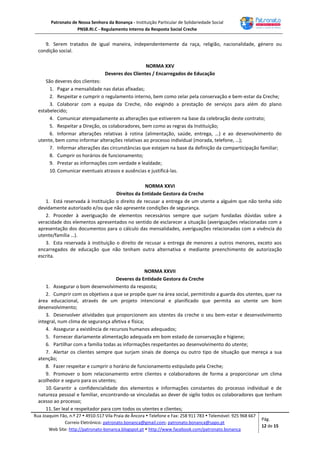Patronato de Nossa Senhora da Bonança - Instituição Particular de Solidariedade Social
PNSB.RI.C - Regulamento Interno da Resposta Social Creche
Rua Joaquim Fão, n.º 27  4910-517 Vila Praia de Âncora  Telefone e Fax: 258 911 783  Telemóvel: 925 968 667
Correio Eletrónico: patronato.bonanca@gmail.com; patronato.bonanca@sapo.pt
Web Site: http://patronato-bonanca.blogspot.pt  http://www.facebook.com/patronato.bonanca
Pág.
12 de 15
9. Serem tratados de igual maneira, independentemente da raça, religião, nacionalidade, género ou
condição social.
NORMA XXV
Deveres dos Clientes / Encarregados de Educação
São deveres dos clientes:
1. Pagar a mensalidade nas datas afixadas;
2. Respeitar e cumprir o regulamento interno, bem como zelar pela conservação e bem-estar da Creche;
3. Colaborar com a equipa da Creche, não exigindo a prestação de serviços para além do plano
estabelecido;
4. Comunicar atempadamente as alterações que estiverem na base da celebração deste contrato;
5. Respeitar a Direção, os colaboradores, bem como as regras da Instituição;
6. Informar alterações relativas à rotina (alimentação, saúde, entrega, …) e ao desenvolvimento do
utente, bem como informar alterações relativas ao processo individual (morada, telefone, …);
7. Informar alterações das circunstâncias que estejam na base da definição da comparticipação familiar;
8. Cumprir os horários de funcionamento;
9. Prestar as informações com verdade e lealdade;
10. Comunicar eventuais atrasos e ausências e justificá-las.
NORMA XXVI
Direitos da Entidade Gestora da Creche
1. Está reservada à Instituição o direito de recusar a entrega de um utente a alguém que não tenha sido
devidamente autorizado e/ou que não apresente condições de segurança.
2. Proceder à averiguação de elementos necessários sempre que surjam fundadas dúvidas sobre a
veracidade dos elementos apresentados no sentido de esclarecer a situação (averiguações relacionadas com a
apresentação dos documentos para o cálculo das mensalidades, averiguações relacionadas com a vivência do
utente/família …).
3. Esta reservada à instituição o direito de recusar a entrega de menores a outros menores, exceto aos
encarregados de educação que não tenham outra alternativa e mediante preenchimento de autorização
escrita.
NORMA XXVII
Deveres da Entidade Gestora da Creche
1. Assegurar o bom desenvolvimento da resposta;
2. Cumprir com os objetivos a que se propõe quer na área social, permitindo a guarda dos utentes, quer na
área educacional, através de um projeto intencional e planificado que permita ao utente um bom
desenvolvimento;
3. Desenvolver atividades que proporcionem aos utentes da creche o seu bem-estar e desenvolvimento
integral, num clima de segurança afetiva e física;
4. Assegurar a existência de recursos humanos adequados;
5. Fornecer diariamente alimentação adequada em bom estado de conservação e higiene;
6. Partilhar com a família todas as informações respeitantes ao desenvolvimento do utente;
7. Alertar os clientes sempre que surjam sinais de doença ou outro tipo de situação que mereça a sua
atenção;
8. Fazer respeitar e cumprir o horário de funcionamento estipulado pela Creche;
9. Promover o bom relacionamento entre clientes e colaboradores de forma a proporcionar um clima
acolhedor e seguro para os utentes;
10. Garantir a confidencialidade dos elementos e informações constantes do processo individual e de
natureza pessoal e familiar, encontrando-se vinculadas ao dever de sigilo todos os colaboradores que tenham
acesso ao processo;
11. Ser leal e respeitador para com todos os utentes e clientes;
 