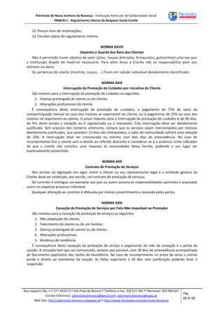 Patronato de Nossa Senhora da Bonança - Instituição Particular de Solidariedade Social
PNSB.RI.C - Regulamento Interno da Resposta Social Creche
Rua Joaquim Fão, n.º 27  4910-517 Vila Praia de Âncora  Telefone e Fax: 258 911 783  Telemóvel: 925 968 667
Correio Eletrónico: patronato.bonanca@gmail.com; patronato.bonanca@sapo.pt
Web Site: http://patronato-bonanca.blogspot.pt  http://www.facebook.com/patronato.bonanca
Pág.
13 de 15
12. Possuir livro de reclamações;
13. Facultar cópias do regulamento interno.
NORMA XXVIII
Depósito e Guarda dos Bens dos Clientes
Não é permitido trazer objetos de valor (jóias, roupas delicadas, brinquedos, guloseimas) uma vez que
a Instituição dispõe de material necessário. Para além disso a Creche não se responsabiliza pelo seu
extravio ou dano.
Os pertences do utente (mochila, casaco, …) ficam em cabide individual devidamente identificado.
NORMA XXIX
Interrupção da Prestação de Cuidados por Iniciativa do Cliente
São motivos para a interrupção da prestação de cuidados os seguintes:
1. Doença prolongada do utente ou do cliente;
2. Alterações profissionais do cliente.
É consequência desta interrupção da prestação de cuidados, o pagamento de 75% do valor da
comparticipação mensal no caso dos motivos se reportarem ao cliente, ou o pagamento de 25% no caso dos
motivos se reportarem ao utente. O prazo máximo para a interrupção da prestação de cuidados é de 90 dias.
Ao fim deste tempo a situação ou é regularizada ou é reavaliada. Esta interrupção deve ser devidamente
justificada. Sem prejuízo dos números anteriores, sempre que os serviços sejam interrompidos por motivos
devidamente justificados, que excedam 15 dias não interpolados, o valor da mensalidade sofrerá uma redução
de 10%. A interrupção deve ser comunicada no mínimo com dois dias de antecedência. No caso de
incumprimento fica o utente sem o direito ao referido desconto e considerar-se-á a ausência como indicador
de que a creche não constitui uma resposta às necessidades dessa família, podendo o seu lugar ser
eventualmente preenchido.
NORMA XXX
Contrato de Prestação de Serviços
Nos termos da legislação em vigor, entre o cliente ou seu representante legal e a entidade gestora da
Creche deve ser celebrado, por escrito, um contrato de prestação de serviços.
Do contrato é entregue um exemplar aos pais ou quem assuma as responsabilidades parentais e arquivado
outro no respetivo processo individual.
Qualquer alteração ao contrato é efetuada por mútuo consentimento e assinada pelas partes.
NORMA XXXI
Cessação da Prestação de Serviços por Fato Não Imputável ao Prestador
São motivos para a cessação da prestação de serviços os seguintes:
1. Não adaptação do utente;
2. Falecimento do utente ou de um familiar;
3. Doença prolongada do utente ou do cliente;
4. Alterações profissionais;
5. Mudança de residência.
É consequência desta cessação da prestação de serviço o pagamento do mês da cessação e a perda da
caução. A cessação tem que ser comunicada, sempre que possível, com 30 dias de antecedência acompanhada
de documento explicativo das razões da desistência. No caso de incumprimento no prazo de aviso o utente
perde o direito ao reembolso da caução. As faltas superiores a 30 dias sem justificação poderão levar à
suspensão.
 