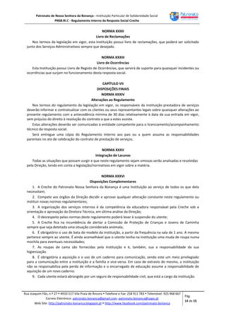 Patronato de Nossa Senhora da Bonança - Instituição Particular de Solidariedade Social
PNSB.RI.C - Regulamento Interno da Resposta Social Creche
Rua Joaquim Fão, n.º 27  4910-517 Vila Praia de Âncora  Telefone e Fax: 258 911 783  Telemóvel: 925 968 667
Correio Eletrónico: patronato.bonanca@gmail.com; patronato.bonanca@sapo.pt
Web Site: http://patronato-bonanca.blogspot.pt  http://www.facebook.com/patronato.bonanca
Pág.
14 de 15
NORMA XXXII
Livro de Reclamações
Nos termos da legislação em vigor, esta Instituição possui livro de reclamações, que poderá ser solicitado
junto dos Serviços Administrativos sempre que desejado.
NORMA XXXIII
Livro de Ocorrências
Esta Instituição possui Livro de Registo de Ocorrências, que servirá de suporte para quaisquer incidentes ou
ocorrências que surjam no funcionamento desta resposta social.
CAPÍTULO VII
DISPOSIÇÕES FINAIS
NORMA XXXIV
Alterações ao Regulamento
Nos termos do regulamento da legislação em vigor, os responsáveis da instituição prestadora de serviços
deverão informar e contratualizar com os clientes ou seus representantes legais sobre quaisquer alterações ao
presente regulamento com a antecedência mínima de 30 dias relativamente à data da sua entrada em vigor,
sem prejuízo do direito à resolução do contrato a que a estes assiste.
Estas alterações deverão ser comunicadas à entidade competente para o licenciamento/acompanhamento
técnico da resposta social.
Será entregue uma cópia do Regulamento Interno aos pais ou a quem assuma as responsabilidades
parentais no ato de celebração do contrato de prestação de serviços.
NORMA XXXV
Integração de Lacunas
Todas as situações que possam surgir e que neste regulamento sejam omissas serão analisadas e resolvidas
pela Direção, tendo em conta a legislação/normativos em vigor sobre a matéria.
NORMA XXXVI
Disposições Complementares
1. A Creche do Patronato Nossa Senhora da Bonança é uma Instituição ao serviço de todos os que dela
necessitam;
2. Compete aos órgãos da Direção decidir e aprovar qualquer alteração constante neste regulamento ou
instituir novas normas regulamentares;
3. A organização dos serviços internos é da competência da educadora responsável pela Creche sob a
orientação e aprovação da Diretora Técnica, em última análise da Direção;
4. O desrespeito pelas normas deste regulamento poderá levar à suspensão do utente;
5. A Creche fica na incumbência de alertar a Comissão de Proteção de Crianças e Jovens de Caminha
sempre que seja detetada uma situação considerada anómala;
6. É obrigatório o uso de bata do modelo da instituição, a partir da frequência na sala de 1 ano. A mesma
pertence sempre ao utente. É ainda aconselhável que o utente tenha na instituição uma muda de roupa numa
mochila para eventuais necessidades;
7. As roupas de cama são fornecidas pela Instituição e é, também, sua a responsabilidade da sua
higienização.
8. É obrigatória a aquisição e o uso de um caderno para comunicação, sendo este um meio privilegiado
para a comunicação entre a instituição e a família e vice-versa. Em caso de extravio do mesmo, a instituição
não se responsabiliza pela perda de informação e o encarregado de educação assume a responsabilidade de
aquisição de um novo caderno.
9. Cada utente estará abrangido por um seguro de responsabilidade civil, que está a cargo da instituição.
 
