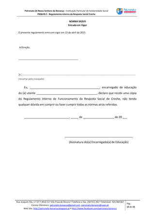 Patronato de Nossa Senhora da Bonança - Instituição Particular de Solidariedade Social
PNSB.RI.C - Regulamento Interno da Resposta Social Creche
Rua Joaquim Fão, n.º 27  4910-517 Vila Praia de Âncora  Telefone e Fax: 258 911 783  Telemóvel: 925 968 667
Correio Eletrónico: patronato.bonanca@gmail.com; patronato.bonanca@sapo.pt
Web Site: http://patronato-bonanca.blogspot.pt  http://www.facebook.com/patronato.bonanca
Pág.
15 de 15
NORMA XXXVII
Entrada em Vigor
O presente regulamento entra em vigor em 15 de abril de 2015.
A Direção,
______________________________________________
-----------------------------------------------------------------------------------------------------------------------
(recortar pelo tracejado)
Eu, _____________________________________________, encarregado de educação
do (a) utente _______________________________________, declaro que recebi uma cópia
do Regulamento Interno de Funcionamento da Resposta Social de Creche, não tendo
qualquer dúvida em cumprir ou fazer cumprir todas as normas atrás referidas.
_____________________________, _____ de ____________________ de 20 ___
____________________________________________
(Assinatura do(a) Encarregado(a) de Educação)
 