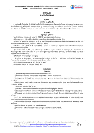 Patronato de Nossa Senhora da Bonança - Instituição Particular de Solidariedade Social
PNSB.RI.C - Regulamento Interno da Resposta Social Creche
Rua Joaquim Fão, n.º 27  4910-517 Vila Praia de Âncora  Telefone e Fax: 258 911 783  Telemóvel: 925 968 667
Correio Eletrónico: patronato.bonanca@gmail.com; patronato.bonanca@sapo.pt
Web Site: http://patronato-bonanca.blogspot.pt  http://www.facebook.com/patronato.bonanca
Pág.
2 de 15
CAPÍTULO I
DISPOSIÇÕES GERAIS
NORMA I
Âmbito de Aplicação
A Instituição Particular de Solidariedade Social designada por Patronato Nossa Senhora da Bonança, com
acordo de cooperação para a resposta social de Creche, celebrado com o Centro Distrital de Viana do Castelo,
em Agosto de 1992, pertencente ao Patronato Nossa Senhora da Bonança rege-se pelas seguintes normas.
NORMA II
Legislação Aplicável
Esta Instituição, na resposta social de CRECHE rege-se pelo estipulado no:
a) Decreto-lei n.º 172-A/2014, de 14 de novembro – Aprova o Estatuto das IPSS;
b) Despacho Normativo n.º 75/92, de 20 de maio – Regula o regime jurídico de cooperação entre as IPSS e o
Ministério da Solidariedade, Emprego e Segurança Social;
c) Portaria n.º 262/2011, de 31 agosto/2013 – Aprova as normas que regulam as condições de instalação e
funcionamento da Creche;
d) Decreto-lei n.º 33/2014, de 4 de março - Define o regime jurídico de instalação, funcionamento e
fiscalização dos estabelecimentos de apoio social geridos por entidades privadas, estabelecendo o respetivo
regime contraordenacional;
e) Protocolo de Cooperação em vigor;
f) Circulares de Orientação Técnica acordadas em sede de CNAAPC - Comissão Nacional de Avaliação e
Acompanhamento dos Protocolos e Acordos de Cooperação;
g) Circular Normativa nº 4 de 16/12/2014, da DGSS;
h) Contrato Coletivo de Trabalho para as IPSS.
NORMA III
Objetivos
1. O presente Regulamento Interno de funcionamento visa:
a) Promover o respeito pelos direitos dos clientes e demais interessados;
b) Assegurar a divulgação e o cumprimento das regras de funcionamento da Instituição prestadora de
serviços;
c) Promover a participação ativa dos clientes ou seus representantes legais ao nível da gestão das
respostas sociais.
2. Constituem objetivos da Creche:
a) Facilitar a conciliação da vida familiar e profissional do agregado familiar;
b) Colaborar com a família numa partilha de cuidados e responsabilidades em todo o processo educativo;
c) Assegurar um atendimento individual e personalizado em função das necessidades específicas de cada
criança;
d) Prevenir e despistar precocemente qualquer inadaptação, deficiência ou situação de risco, assegurando
o encaminhamento mais adequado;
e) Proporcionar condições para o desenvolvimento integral da criança, num ambiente de segurança física
e afetiva;
f) Incutir hábitos de higiene e de defesa da saúde;
g) Promover a articulação com outros serviços existentes na comunidade.
 
