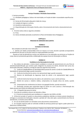 Patronato de Nossa Senhora da Bonança - Instituição Particular de Solidariedade Social
PNSB.RI.C - Regulamento Interno da Resposta Social Creche
Rua Joaquim Fão, n.º 27  4910-517 Vila Praia de Âncora  Telefone e Fax: 258 911 783  Telemóvel: 925 968 667
Correio Eletrónico: patronato.bonanca@gmail.com; patronato.bonanca@sapo.pt
Web Site: http://patronato-bonanca.blogspot.pt  http://www.facebook.com/patronato.bonanca
Pág.
3 de 15
NORMA IV
Serviços Prestados e Atividades Desenvolvidas
1. Serviços prestados:
1.1. Atividades pedagógicas, lúdicas e de motricidade, em função da idade e necessidades específicas das
crianças;
1.2. Serviço de Alimentação adequado à idade da criança;
1.3. Cuidados de higiene e conforto;
1.4. Assistência medicamentosa;
1.5. Disponibilização de informação à família, sobre o funcionamento da Creche e desenvolvimento da
criança.
2. A Creche realiza ainda as seguintes atividades:
2.1. Praia;
2.2. Outras atividades planeadas anualmente no Plano de Atividades Sócio-Pedagógicas.
CAPÍTULO II
PROCESSO DE ADMISSÃO DOS CLIENTES
NORMA V
Condições de Admissão
São condições de admissão nesta Instituição:
1. Utentes com idades compreendidas entre os 3 meses e os 3 anos, durante o período correspondente
ao impedimento dos pais ou de quem exerça as responsabilidades parentais.
Quando se trate da admissão de crianças com deficiência ou com alterações nas estruturas ou funções do
corpo, deve ser previamente garantida a colaboração das equipas locais de intervenção na infância.
NORMA VI
Candidatura e/ou Renovação da Inscrição
1. Para efeitos de admissão, o cliente deverá candidatar-se através do preenchimento de uma ficha de
atendimento/identificação que constitui parte integrante do processo de cliente, devendo fazer prova das
declarações efetuadas, mediante a entrega de cópia dos seguintes documentos:
1.1. Cartão de Cidadão/Bilhete de Identidade/cédula pessoal do utente e Cartão de Cidadão/Bilhete de
Identidade do representante legal, quando necessário;
1.2. Cartão de Contribuinte do utente e do representante legal, quando necessário;
1.3. Número de Identificação da Segurança Social do utente e do representante legal, quando
necessário;
1.4. Cartão de Utente dos Serviços de saúde ou de subsistemas a que o utente pertença;
1.5. Boletim de vacinas e relatório médico, comprovativo da situação clínica do utente, quando
solicitado;
1.6. Comprovativo dos rendimentos do cliente e do agregado familiar, quando necessário;
1.7. Declaração assinada pelo responsável legal do cliente em como autoriza a informatização dos
dados pessoais para efeitos de elaboração de processo de utente;
1.8. 1 Fotografia tipo passe do utente.
2. O período de candidatura decorre de Setembro a Maio;
2.1. O horário de atendimento para candidatura é o seguinte: das 8:30h às 18:30h.
3. A ficha de inscrição (1.ª parte) e os documentos probatórios referidos no número anterior deverão ser
entregues na secretaria da Instituição e durante o período de 5 dias úteis após o preenchimento da Ficha de
atendimento, no horário acima referido;
4. Em caso de dúvida podem ser solicitados outros documentos comprovativos;
5. Em situações especiais pode ser solicitada certidão da sentença judicial que regule o poder paternal ou
determine a tutela/curatela;
 