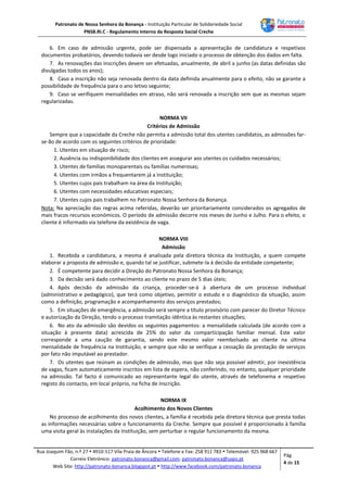 Patronato de Nossa Senhora da Bonança - Instituição Particular de Solidariedade Social
PNSB.RI.C - Regulamento Interno da Resposta Social Creche
Rua Joaquim Fão, n.º 27  4910-517 Vila Praia de Âncora  Telefone e Fax: 258 911 783  Telemóvel: 925 968 667
Correio Eletrónico: patronato.bonanca@gmail.com; patronato.bonanca@sapo.pt
Web Site: http://patronato-bonanca.blogspot.pt  http://www.facebook.com/patronato.bonanca
Pág.
4 de 15
6. Em caso de admissão urgente, pode ser dispensada a apresentação de candidatura e respetivos
documentos probatórios, devendo todavia ser desde logo iniciado o processo de obtenção dos dados em falta.
7. As renovações das inscrições devem ser efetuadas, anualmente, de abril a junho (as datas definidas são
divulgadas todos os anos);
8. Caso a inscrição não seja renovada dentro da data definida anualmente para o efeito, não se garante a
possibilidade de frequência para o ano letivo seguinte;
9. Caso se verifiquem mensalidades em atraso, não será renovada a inscrição sem que as mesmas sejam
regularizadas.
NORMA VII
Critérios de Admissão
Sempre que a capacidade da Creche não permita a admissão total dos utentes candidatos, as admissões far-
se-ão de acordo com os seguintes critérios de prioridade:
1. Utentes em situação de risco;
2. Ausência ou indisponibilidade dos clientes em assegurar aos utentes os cuidados necessários;
3. Utentes de famílias monoparentais ou famílias numerosas;
4. Utentes com irmãos a frequentarem já a Instituição;
5. Utentes cujos pais trabalham na área da Instituição;
6. Utentes com necessidades educativas especiais;
7. Utentes cujos pais trabalhem no Patronato Nossa Senhora da Bonança.
Nota: Na apreciação das regras acima referidas, deverão ser prioritariamente considerados os agregados de
mais fracos recursos económicos. O período de admissão decorre nos meses de Junho e Julho. Para o efeito, o
cliente é informado via telefone da existência de vaga.
NORMA VIII
Admissão
1. Recebida a candidatura, a mesma é analisada pela diretora técnica da Instituição, a quem compete
elaborar a proposta de admissão e, quando tal se justificar, submete-la à decisão da entidade competente;
2. É competente para decidir a Direção do Patronato Nossa Senhora da Bonança;
3. Da decisão será dado conhecimento ao cliente no prazo de 5 dias úteis;
4. Após decisão da admissão da criança, proceder-se-á à abertura de um processo individual
(administrativo e pedagógico), que terá como objetivo, permitir o estudo e o diagnóstico da situação, assim
como a definição, programação e acompanhamento dos serviços prestados;
5. Em situações de emergência, a admissão será sempre a título provisório com parecer do Diretor Técnico
e autorização da Direção, tendo o processo tramitação idêntica às restantes situações;
6. No ato da admissão são devidos os seguintes pagamentos: a mensalidade calculada (de acordo com a
situação à presente data) acrescida de 25% do valor da comparticipação familiar mensal. Este valor
corresponde a uma caução de garantia, sendo este mesmo valor reembolsado ao cliente na última
mensalidade de frequência na Instituição, e sempre que não se verifique a cessação da prestação de serviços
por fato não imputável ao prestador.
7. Os utentes que reúnam as condições de admissão, mas que não seja possível admitir, por inexistência
de vagas, ficam automaticamente inscritos em lista de espera, não conferindo, no entanto, qualquer prioridade
na admissão. Tal facto é comunicado ao representante legal do utente, através de telefonema e respetivo
registo do contacto, em local próprio, na ficha de inscrição.
NORMA IX
Acolhimento dos Novos Clientes
No processo de acolhimento dos novos clientes, a família é recebida pela diretora técnica que presta todas
as informações necessárias sobre o funcionamento da Creche. Sempre que possível é proporcionado à família
uma visita geral às instalações da Instituição, sem perturbar o regular funcionamento da mesma.
 