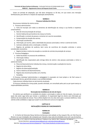 Patronato de Nossa Senhora da Bonança - Instituição Particular de Solidariedade Social
PNSB.RI.C - Regulamento Interno da Resposta Social Creche
Rua Joaquim Fão, n.º 27  4910-517 Vila Praia de Âncora  Telefone e Fax: 258 911 783  Telemóvel: 925 968 667
Correio Eletrónico: patronato.bonanca@gmail.com; patronato.bonanca@sapo.pt
Web Site: http://patronato-bonanca.blogspot.pt  http://www.facebook.com/patronato.bonanca
Pág.
5 de 15
Existe um período de adaptação, que não deve ultrapassar os 30 dias, em que existe uma interação
família/escola, para diminuir o impacto da separação utente/família.
NORMA X
Processo Individual do Cliente
No processo individual do utente consta:
1. Processo administrativo:
a. Ficha de Inscrição com todos os elementos de identificação da criança e sua família e respetivos
comprovativos;
b. Data de início da prestação de serviços;
c. Horário habitual de permanência da criança na Creche;
d. Identificação e contacto da pessoa a contactar em caso de necessidade;
e. Comprovação da situação das vacinas;
f. Informação sociofamiliar;
g. Informação, por escrito, sobre a identidade das pessoas autorizadas a retirar o utente da Creche.
h. Contrato celebrado entre a Instituição e a família;
i. Registos de períodos de ausência, bem como de ocorrência de situações anómalas e outros
considerados necessários;
j. Registo da data e motivo da cessação ou rescisão do contrato de prestação de serviços.
2. Processo Pedagógico:
a. Dados facultados no processo de candidatura;
b. Informação médica;
c. Identificação dos responsáveis pela entrega diária do utente e das pessoas autorizadas a retirar o
utente da Creche;
d. Plano de Desenvolvimento Individual da criança, monotorização e avaliação do mesmo;
e. Registo da rotina diária;
f. Registos de observação/avaliação;
g. Outros relatórios de desenvolvimento;
h. Registos dos encontros/reuniões com a família;
i. Portefólio.
O Processo Individual (administrativo e pedagógico) é arquivado em local próprio e de fácil acesso à
coordenação técnica, garantindo sempre a sua confidencialidade.
Cada processo individual deve ser permanente atualizado.
O Processo Individual da criança pode, quando solicitado, ser consultado pelos pais ou por quem exerça as
responsabilidades parentais.
NORMA XI
Renovação das Candidaturas da Lista de Espera
Os utentes que satisfazem as condições de seleção e priorização e estão em lista de espera, mas para as
quais não existe vaga terão que renovar a candidatura. O responsável legal do cliente será informado por
telefone da necessidade de renovar. Para o efeito dispõem de cinco dias úteis após o contacto telefónico. Estes
utentes serão candidatos a vagas que surjam no ano letivo em curso ou no seguinte.
CAPÍTULO III
INSTALAÇÕES E REGRAS DE FUNCIONAMENTO
NORMA XII
Instalações
1. A Creche do Patronato Nossa Senhora da Bonança está sediada na Rua Joaquim Fão, em Vila Praia de
Âncora e as suas instalações são compostas por: berçário, duas salas de atividades (uma com casa de banho);
 