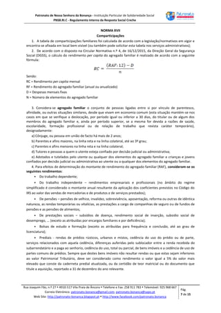 Patronato de Nossa Senhora da Bonança - Instituição Particular de Solidariedade Social
PNSB.RI.C - Regulamento Interno da Resposta Social Creche
Rua Joaquim Fão, n.º 27  4910-517 Vila Praia de Âncora  Telefone e Fax: 258 911 783  Telemóvel: 925 968 667
Correio Eletrónico: patronato.bonanca@gmail.com; patronato.bonanca@sapo.pt
Web Site: http://patronato-bonanca.blogspot.pt  http://www.facebook.com/patronato.bonanca
Pág.
7 de 15
NORMA XVII
Comparticipações
1. A tabela de comparticipações familiares foi calculada de acordo com a legislação/normativos em vigor e
encontra-se afixada em local bem visível (ou também pode solicitar esta tabela nos serviços administrativos);
2. De acordo com o disposto na Circular Normativa n.º 4, de 16/12/2015, da Direção Geral da Segurança
Social (DGSS), o cálculo do rendimento per capita do agregado familiar é realizado de acordo com a seguinte
fórmula:
Sendo:
RC = Rendimento per capita mensal
RF = Rendimento do agregado familiar (anual ou anualizado)
D = Despesas mensais fixas
N = Número de elementos do agregado familiar
3. Considera-se agregado familiar o conjunto de pessoas ligadas entre si por vínculo de parentesco,
afinidade, ou outras situações similares, desde que vivam em economia comum (esta situação mantém-se nos
casos em que se verifique a deslocação, por período igual ou inferior a 30 dias, do titular ou de algum dos
membros do agregado familiar e, ainda por período superior, se a mesma for devida a razões de saúde,
escolaridade, formação profissional ou de relação de trabalho que revista caráter temporário),
designadamente:
a) Cônjuge, ou pessoa em união de facto há mais de 2 anos;
b) Parentes e afins maiores, na linha reta e na linha colateral, até ao 3º grau;
c) Parentes e afins menores na linha reta e na linha colateral;
d) Tutores e pessoas a quem o utente esteja confiado por decisão judicial ou administrativa;
e) Adotados e tutelados pelo utente ou qualquer dos elementos do agregado familiar e crianças e jovens
confiados por decisão judicial ou administrativa ao utente ou a qualquer dos elementos do agregado familiar.
4. Para efeitos de determinação do montante de rendimento do agregado familiar (RAF), consideram-se os
seguintes rendimentos:
 Do trabalho dependente;
 Do trabalho independente – rendimentos empresariais e profissionais (no âmbito do regime
simplificado é considerado o montante anual resultante da aplicação dos coeficientes previstos no Código do
IRS ao valor das vendas de mercadorias e de produtos e de serviços prestados);
 De pensões – pensões de velhice, invalidez, sobrevivência, aposentação, reforma ou outras de idêntica
natureza, as rendas temporárias ou vitalícias, as prestações a cargo de companhias de seguro ou de fundos de
pensões e as pensões de alimentos;
 De prestações sociais – subsídios de doença, rendimento social de inserção, subsidio social de
desemprego, … (exceto as atribuídas por encargos familiares e por deficiência);
 Bolsas de estudo e formação (exceto as atribuídas para frequência e conclusão, até ao grau de
licenciatura);
 Prediais - rendas de prédios rústicos, urbanos e mistos, cedência do uso do prédio ou de parte,
serviços relacionados com aquela cedência, diferenças auferidas pelo sublocador entre a renda recebida do
subarrendatário e a paga ao senhorio, cedência do uso, total ou parcial, de bens imóveis e a cedência de uso de
partes comuns de prédios. Sempre que destes bens imóveis não resultar rendas ou que estas sejam inferiores
ao valor Patrimonial Tributário, deve ser considerado como rendimento o valor igual a 5% do valor mais
elevado que conste da caderneta predial atualizada, ou da certidão de teor matricial ou do documento que
titule a aquisição, reportado a 31 de dezembro do ano relevante.
 