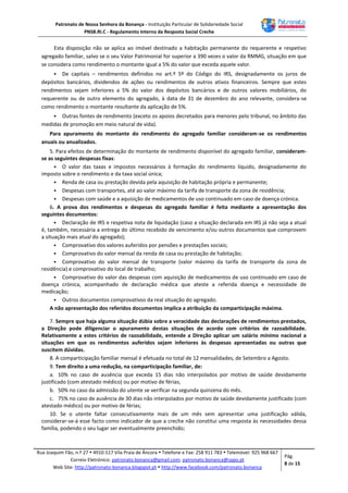 Patronato de Nossa Senhora da Bonança - Instituição Particular de Solidariedade Social
PNSB.RI.C - Regulamento Interno da Resposta Social Creche
Rua Joaquim Fão, n.º 27  4910-517 Vila Praia de Âncora  Telefone e Fax: 258 911 783  Telemóvel: 925 968 667
Correio Eletrónico: patronato.bonanca@gmail.com; patronato.bonanca@sapo.pt
Web Site: http://patronato-bonanca.blogspot.pt  http://www.facebook.com/patronato.bonanca
Pág.
8 de 15
Esta disposição não se aplica ao imóvel destinado a habitação permanente do requerente e respetivo
agregado familiar, salvo se o seu Valor Patrimonial for superior a 390 vezes o valor da RMMG, situação em que
se considera como rendimento o montante igual a 5% do valor que exceda aquele valor.
 De capitais – rendimentos definidos no art.º 5º do Código do IRS, designadamente os juros de
depósitos bancários, dividendos de ações ou rendimentos de outros ativos financeiros. Sempre que estes
rendimentos sejam inferiores a 5% do valor dos depósitos bancários e de outros valores mobiliários, do
requerente ou de outro elemento do agregado, à data de 31 de dezembro do ano relevante, considera-se
como rendimento o montante resultante da aplicação de 5%.
 Outras fontes de rendimento (exceto os apoios decretados para menores pelo tribunal, no âmbito das
medidas de promoção em meio natural de vida).
Para apuramento do montante do rendimento do agregado familiar consideram-se os rendimentos
anuais ou anualizados.
5. Para efeitos de determinação do montante de rendimento disponível do agregado familiar, consideram-
se as seguintes despesas fixas:
 O valor das taxas e impostos necessários à formação do rendimento líquido, designadamente do
imposto sobre o rendimento e da taxa social única;
 Renda de casa ou prestação devida pela aquisição de habitação própria e permanente;
 Despesas com transportes, até ao valor máximo da tarifa de transporte da zona de residência;
 Despesas com saúde e a aquisição de medicamentos de uso continuado em caso de doença crónica.
6. A prova dos rendimentos e despesas do agregado familiar é feita mediante a apresentação dos
seguintes documentos:
 Declaração de IRS e respetiva nota de liquidação (caso a situação declarada em IRS já não seja a atual
é, também, necessária a entrega do último recebido de vencimento e/ou outros documentos que comprovem
a situação mais atual do agregado);
 Comprovativo dos valores auferidos por pensões e prestações sociais;
 Comprovativo do valor mensal da renda de casa ou prestação de habitação;
 Comprovativo do valor mensal de transporte (valor máximo da tarifa de transporte da zona de
residência) e comprovativo do local de trabalho;
 Comprovativo do valor das despesas com aquisição de medicamentos de uso continuado em caso de
doença crónica, acompanhado de declaração médica que ateste a referida doença e necessidade de
medicação;
 Outros documentos comprovativos da real situação do agregado.
A não apresentação dos referidos documentos implica a atribuição da comparticipação máxima.
7. Sempre que haja alguma situação dúbia sobre a veracidade das declarações de rendimentos prestados,
a Direção pode diligenciar o apuramento destas situações de acordo com critérios de razoabilidade.
Relativamente a estes critérios de razoabilidade, entende a Direção aplicar um salário mínimo nacional a
situações em que os rendimentos auferidos sejam inferiores às despesas apresentadas ou outras que
suscitem dúvidas.
8. A comparticipação familiar mensal é efetuada no total de 12 mensalidades, de Setembro a Agosto.
9. Tem direito a uma redução, na comparticipação familiar, de:
a. 10% no caso de ausência que exceda 15 dias não interpolados por motivo de saúde devidamente
justificado (com atestado médico) ou por motivo de férias;
b. 50% no caso da admissão do utente se verificar na segunda quinzena do mês.
c. 75% no caso de ausência de 30 dias não interpolados por motivo de saúde devidamente justificado (com
atestado médico) ou por motivo de férias;
10. Se o utente faltar consecutivamente mais de um mês sem apresentar uma justificação válida,
considerar-se-á esse facto como indicador de que a creche não constitui uma resposta às necessidades dessa
família, podendo o seu lugar ser eventualmente preenchido;
 