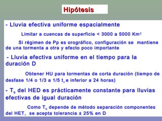 HipótesisHipótesis
- Lluvia efectiva uniforme espacialmente
Limitar a cuencas de superficie < 3000 a 5000 Km2
Si régimen de Pp es orográfico, configuración se mantiene
de una tormenta a otra y efecto poco importante
- Lluvia efectiva uniforme en el tiempo para la
duración D
Obtener HU para tormentas de corta duración (tiempo de
desfase 1/4 o 1/3 a 1/5 tc e inferior a 24 horas)
- Tb del HED es prácticamente constante para lluvias
efectivas de igual duración
Como Tb depende de método separación componentes
del HET, se acepta tolerancia ± 25% en D
 