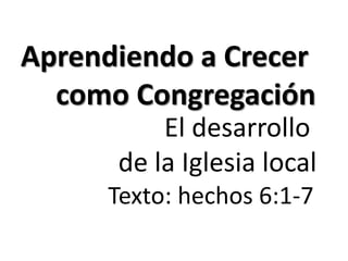 Aprendiendo a Crecer 
como Congregación 
El desarrollo 
de la Iglesia local 
Texto: hechos 6:1-7 
 