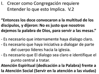 I. Crecer como Congregación requiere 
Entender lo que esto Implica. V.2 
“Entonces los doce convocaron a la multitud de los 
discípulos, y dijeron: No es justo que nosotros 
dejemos la palabra de Dios, para servir a las mesas.” 
- Es necesario que internamente haya dialogo claro. 
- Es necesario que haya iniciativa a dialogar de parte 
del cuerpo líderes hacia la iglesia. 
- Es necesario que El dialogo sea claro e identifique el 
punto central a tratar. 
Atención Espiritual (dedicación a la Palabra) frente a 
la Atención Social (Servir en la atención a las viudas) 
 