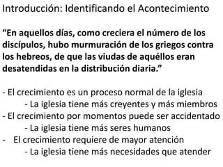 Introducción: Identificando el Acontecimiento 
“En aquellos días, como creciera el número de los 
discípulos, hubo murmuración de los griegos contra 
los hebreos, de que las viudas de aquéllos eran 
desatendidas en la distribución diaria.” 
- El crecimiento es un proceso normal de la iglesia 
- La iglesia tiene más creyentes y más miembros 
- El crecimiento por momentos puede ser accidentado 
- La iglesia tiene más seres humanos 
- El crecimiento requiere de mayor atención 
- La iglesia tiene más necesidades que atender 
 