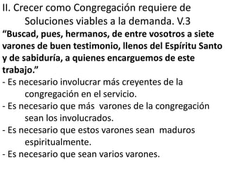II. Crecer como Congregación requiere de 
Soluciones viables a la demanda. V.3 
“Buscad, pues, hermanos, de entre vosotros a siete 
varones de buen testimonio, llenos del Espíritu Santo 
y de sabiduría, a quienes encarguemos de este 
trabajo.” 
- Es necesario involucrar más creyentes de la 
congregación en el servicio. 
- Es necesario que más varones de la congregación 
sean los involucrados. 
- Es necesario que estos varones sean maduros 
espiritualmente. 
- Es necesario que sean varios varones. 
 
