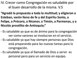 IV. Crecer como Congregación es saludable por 
el buen desarrollo de la misma. V.5 
“Agradó la propuesta a toda la multitud; y eligieron a 
Esteban, varón lleno de fe y del Espíritu Santo, a 
Felipe, a Prócoro, a Nicanor, a Timón, a Parmenas, y a 
Nicolás prosélito de Antioquía;” 
- Es saludable ya que es de ánimo para la congregación 
ver como varones se involucran en el servicio. 
- Es saludable ya que hay siempre personas que Dios 
está preparando para las nuevas tareas para la 
congregación. 
- Es saludable ya que el llamado de Dios a servir es 
personal pero para un servicio en equipo. 
 
