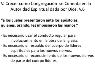 V. Crecer como Congregación se Cimenta en la 
Autoridad Espiritual dada por Dios. V.6 
“a los cuales presentaron ante los apóstoles, 
quienes, orando, les impusieron las manos.” 
- Es necesario usar el conducto regular para 
involucramiento en la obra de la iglesia. 
- Es necesario el respaldo del cuerpo de líderes 
espirituales para los nuevos siervos. 
- Es necesario el reconocimiento de los nuevos siervos 
de parte del cuerpo lideres. 
 
