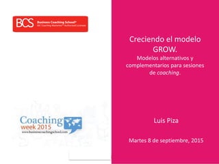 www.businesscoachingschool.com
Creciendo el modelo
GROW.
Modelos alternativos y
complementarios para sesiones
de coaching.
Luis Piza
Martes 8 de septiembre, 2015
 