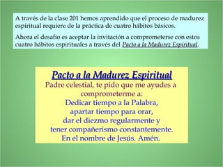 Pacto a la Madurez EspiritualPacto a la Madurez Espiritual
Padre celestial, te pido que me ayudes a
comprometerme a:
Dedicar tiempo a la Palabra,
apartar tiempo para orar,
dar el diezmo regularmente y
tener compañerismo constantemente.
En el nombre de Jesús. Amén.
A través de la clase 201 hemos aprendido que el proceso de madurez
espiritual requiere de la práctica de cuatro hábitos básicos.
Ahora el desafío es aceptar la invitación a comprometerse con estos
cuatro hábitos espirituales a través del Pacto a la Madurez EspiritualPacto a la Madurez Espiritual.
 