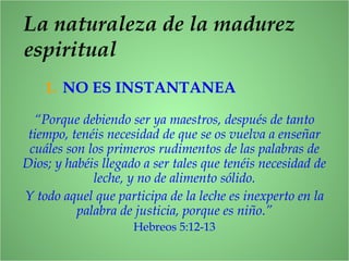 La naturaleza de la madurez
espiritual
1. NO ES INSTANTANEA
“Porque debiendo ser ya maestros, después de tanto
tiempo, tenéis necesidad de que se os vuelva a enseñar
cuáles son los primeros rudimentos de las palabras de
Dios; y habéis llegado a ser tales que tenéis necesidad de
leche, y no de alimento sólido.
Y todo aquel que participa de la leche es inexperto en la
palabra de justicia, porque es niño.”
Hebreos 5:12-13
 