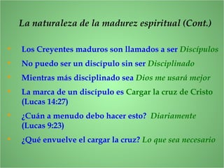 • Los Creyentes maduros son llamados a ser Discípulos
• No puedo ser un discípulo sin ser Disciplinado
• Mientras más disciplinado sea Dios me usará mejor
• La marca de un discípulo es Cargar la cruz de Cristo
(Lucas 14:27)
• ¿Cuán a menudo debo hacer esto? Diariamente
(Lucas 9:23)
• ¿Qué envuelve el cargar la cruz? Lo que sea necesario
La naturaleza de la madurez espiritual (Cont.)
 