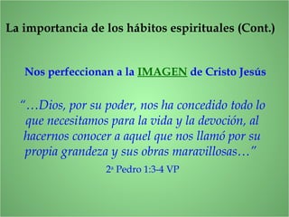 Nos perfeccionan a la IMAGEN de Cristo Jesús
La importancia de los hábitos espirituales (Cont.)
“…Dios, por su poder, nos ha concedido todo lo
que necesitamos para la vida y la devoción, al
hacernos conocer a aquel que nos llamó por su
propia grandeza y sus obras maravillosas…”
2a
Pedro 1:3-4 VP
 