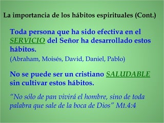Toda persona que ha sido efectiva en el
SERVICIO del Señor ha desarrollado estos
hábitos.
(Abraham, Moisés, David, Daniel, Pablo)
No se puede ser un cristiano SALUDABLE
sin cultivar estos hábitos.
“No sólo de pan vivirá el hombre, sino de toda
palabra que sale de la boca de Dios” Mt.4:4
La importancia de los hábitos espirituales (Cont.)
 