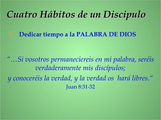 1. Dedicar tiempo a la PALABRA DE DIOS
“…Si vosotros permaneciereis en mi palabra, seréis
verdaderamente mis discípulos;
y conoceréis la verdad, y la verdad os hará libres.“
Juan 8:31-32
Cuatro Hábitos de un DiscipuloCuatro Hábitos de un Discipulo
 